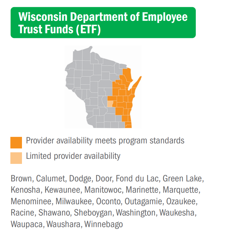 Wisconsin Department of Employee Trust Funds (ETF)... Provider availability meets program standards: Brown, Calumet, Dodge, Door, Fond du Lac, Green Lake, Kenosha, Kewaunee, Manitowoc, Marinette, Menominee, Milwaukee, Oconto, Outagamie, Ozaukee, Racine, Shawano, Sheboygan, Washington, Waukesha, Waupaca, Waushara, Winnebago... Limited provider availability: Marquette