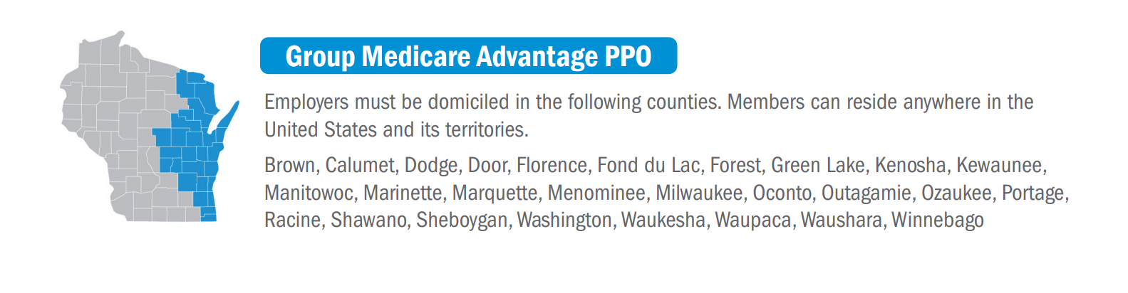 group medicare advantage ppo... employer must be domiciled in the following counties (members can reside anywhere in the united states and its territories): Brown, Calumet, Dodge, Door, Florence, Fond du Lac, Green Lake, Kenosha, Kewaunee, Manitowoc, Marinette, Marquette, Menominee, Milwaukee, Oconto, Outagamie, Ozaukee, Portage, Racine, Shawano, Sheboygan, Washington, Waupaca, Waushara, Winnebago